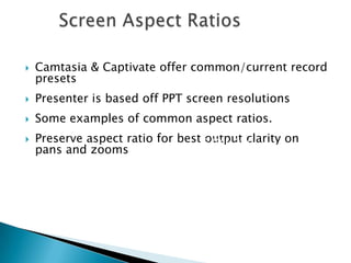  Camtasia & Captivate offer common/current record
presets
 Presenter is based off PPT screen resolutions
 Some examples of common aspect ratios.
 Preserve aspect ratio for best output clarity on
pans and zooms
16:9
640 x 360
960 x 540
1024 x 576
1280 x 720
1600 x 900
1920 x 1080
 
