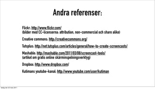 Andra referenser:
                          Flickr: http://www.flickr.com/
                          (bilder med CC-licenserna: attribution, non-commercial och share alike)
                          Creative commons: http://creativecommons.org/
                          Tutsplus: http://net.tutsplus.com/articles/general/how-to-create-screencasts/
                          Mashable: http://mashable.com/2011/03/08/screencast-tools/
                          (artikel om gratis online skärminspelningsverktyg)
                          Dropbox: http://www.dropbox.com/
                          Kutimans youtube-kanal: http://www.youtube.com/user/kutiman


tisdag den 22 mars 2011
 