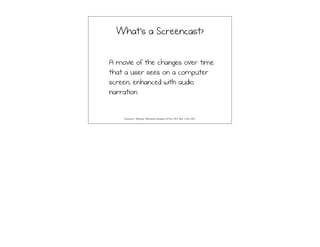 What’s a Screencast?
A movie of the changes over time
that a user sees on a computer
screen, enhanced with audio
narration.
"Screencast." Wikipedia. Wikimedia Foundation, 02 Nov. 2013. Web. 13 Feb. 2013.
 
