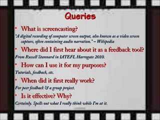 Queries
• What is screencasting?
“A digital recording of computer screen output, also known as a video screen
   capture, often containing audio narration.” – Wikipedia
• Where did I first hear about it as a feedback tool?
From Russell Stannard in IATEFL Harrogate 2010.
• How can I use it for my purposes?
Tutorials, feedback, etc.
• When did it first really work?
For peer feedback & a group project.
• Is it effective? Why?
Certainly. Spells out what I really think while I’m at it.
 