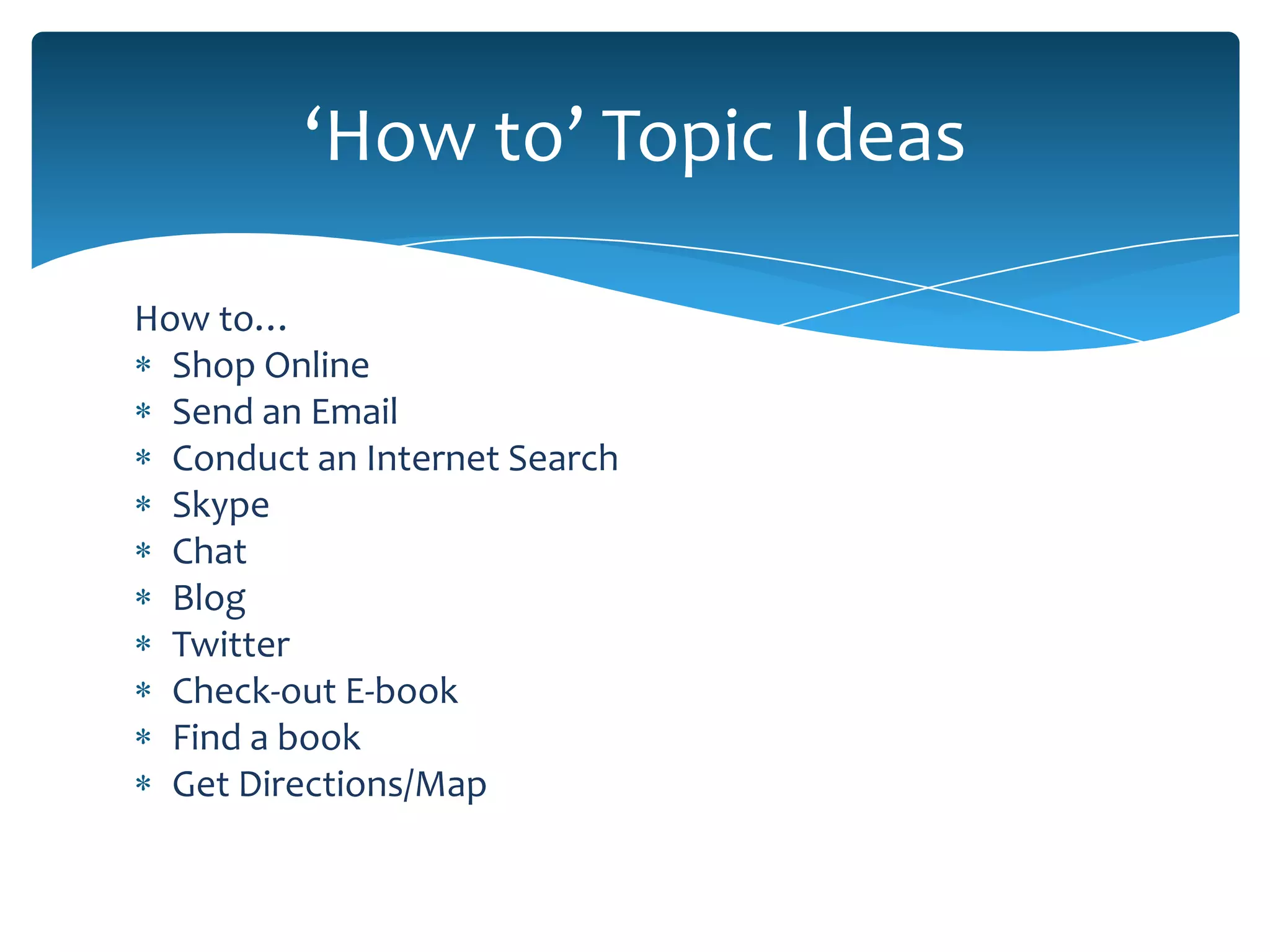 ‘How to’ Topic Ideas

How to…
  Shop Online
  Send an Email
  Conduct an Internet Search
  Skype
  Chat
  Blog
  Twitter
  Check-out E-book
  Find a book
  Get Directions/Map
 