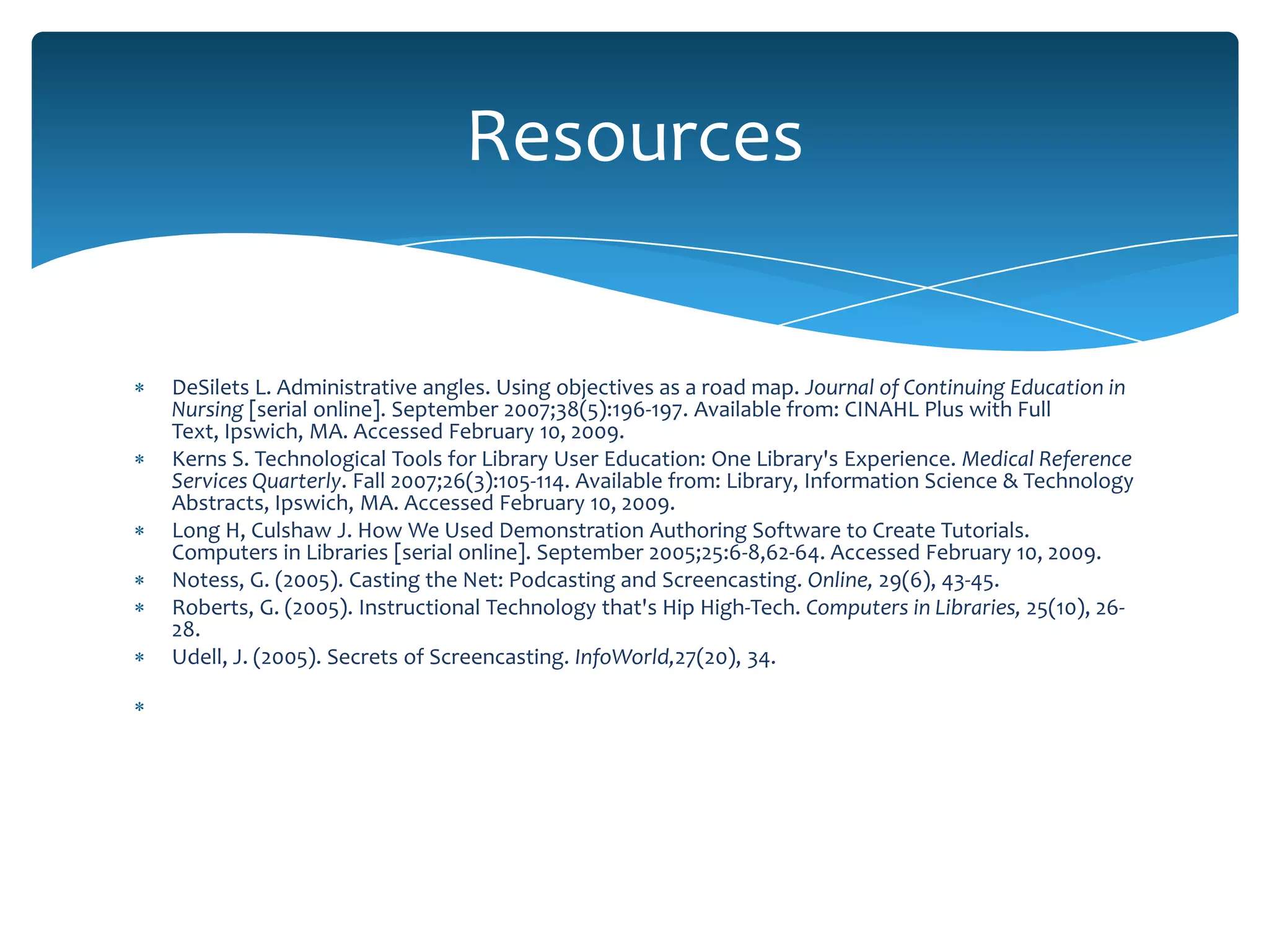 Resources


DeSilets L. Administrative angles. Using objectives as a road map. Journal of Continuing Education in
Nursing [serial online]. September 2007;38(5):196-197. Available from: CINAHL Plus with Full
Text, Ipswich, MA. Accessed February 10, 2009.
Kerns S. Technological Tools for Library User Education: One Library's Experience. Medical Reference
Services Quarterly. Fall 2007;26(3):105-114. Available from: Library, Information Science & Technology
Abstracts, Ipswich, MA. Accessed February 10, 2009.
Long H, Culshaw J. How We Used Demonstration Authoring Software to Create Tutorials.
Computers in Libraries [serial online]. September 2005;25:6-8,62-64. Accessed February 10, 2009.
Notess, G. (2005). Casting the Net: Podcasting and Screencasting. Online, 29(6), 43-45.
Roberts, G. (2005). Instructional Technology that's Hip High-Tech. Computers in Libraries, 25(10), 26-
28.
Udell, J. (2005). Secrets of Screencasting. InfoWorld,27(20), 34.
 