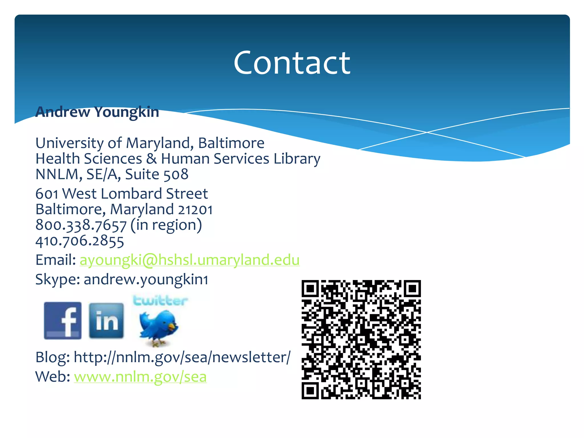 Contact
Andrew Youngkin
University of Maryland, Baltimore
Health Sciences & Human Services Library
NNLM, SE/A, Suite 508
601 West Lombard Street
Baltimore, Maryland 21201
800.338.7657 (in region)
410.706.2855
Email: ayoungki@hshsl.umaryland.edu
Skype: andrew.youngkin1



Blog: http://nnlm.gov/sea/newsletter/
Web: www.nnlm.gov/sea
 