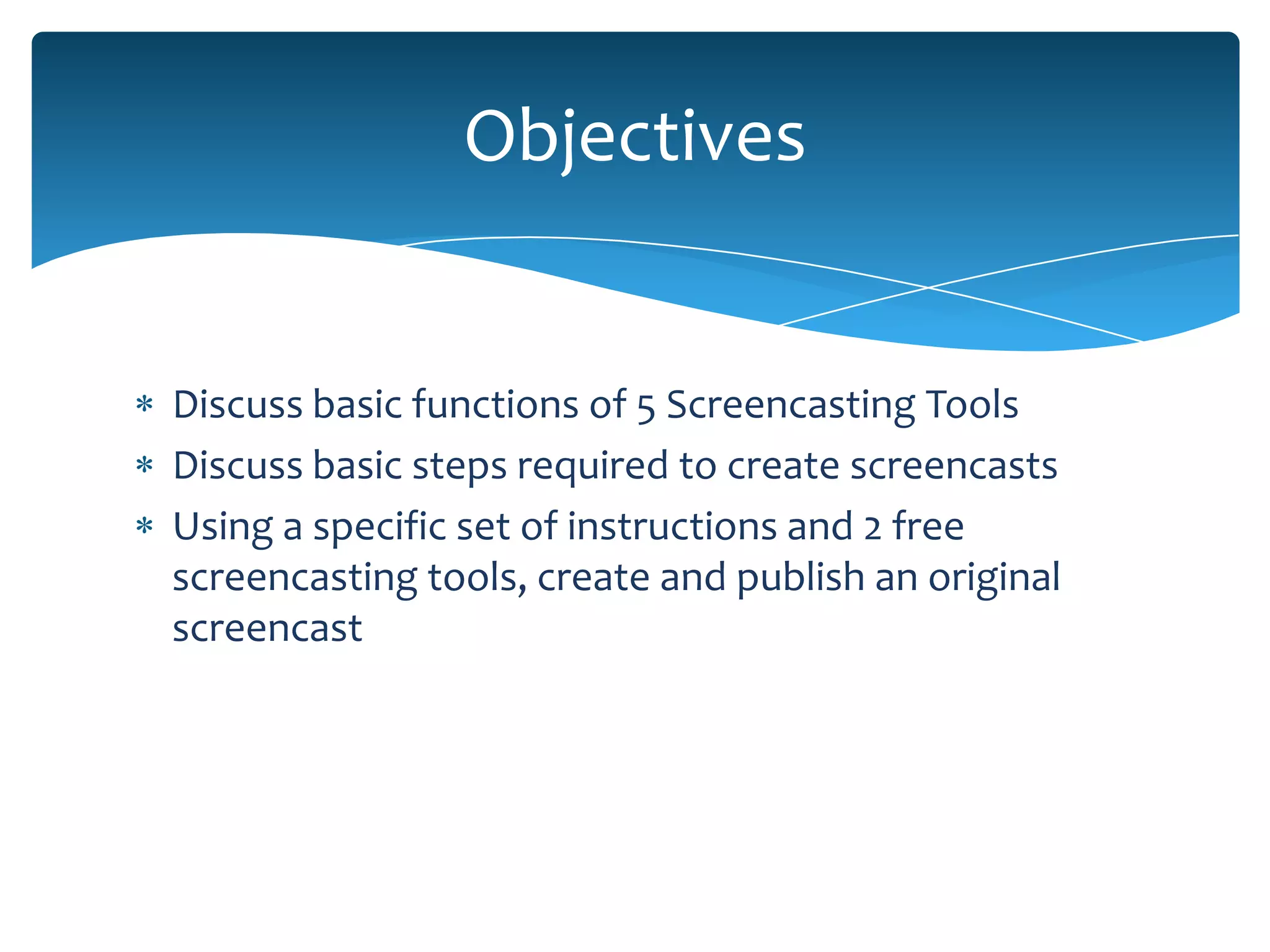 Objectives


Discuss basic functions of 5 Screencasting Tools
Discuss basic steps required to create screencasts
Using a specific set of instructions and 2 free
screencasting tools, create and publish an original
screencast
 