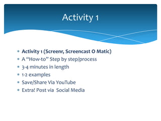 Activity 1


Activity 1 (Screenr, Screencast O Matic)
A “How-to” Step by step/process
3-4 minutes in length
1-2 examples
Save/Share Via YouTube
Extra! Post via Social Media
 