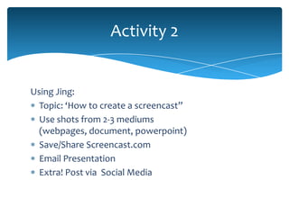 Activity 2


Using Jing:
  Topic: ‘How to create a screencast”
  Use shots from 2-3 mediums
  (webpages, document, powerpoint)
  Save/Share Screencast.com
  Email Presentation
  Extra! Post via Social Media
 