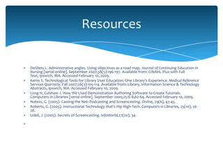 Resources


DeSilets L. Administrative angles. Using objectives as a road map. Journal of Continuing Education in
Nursing [serial online]. September 2007;38(5):196-197. Available from: CINAHL Plus with Full
Text, Ipswich, MA. Accessed February 10, 2009.
Kerns S. Technological Tools for Library User Education: One Library's Experience. Medical Reference
Services Quarterly. Fall 2007;26(3):105-114. Available from: Library, Information Science & Technology
Abstracts, Ipswich, MA. Accessed February 10, 2009.
Long H, Culshaw J. How We Used Demonstration Authoring Software to Create Tutorials.
Computers in Libraries [serial online]. September 2005;25:6-8,62-64. Accessed February 10, 2009.
Notess, G. (2005). Casting the Net: Podcasting and Screencasting. Online, 29(6), 43-45.
Roberts, G. (2005). Instructional Technology that's Hip High-Tech. Computers in Libraries, 25(10), 26-
28.
Udell, J. (2005). Secrets of Screencasting. InfoWorld,27(20), 34.
 