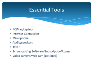 Essential Tools


PC/Mac/Laptop
Internet Connection
Microphone
Audio/speakers
Java?
Screencasting Software/Subscription/Access
Video camera/Web cam (optional)
 