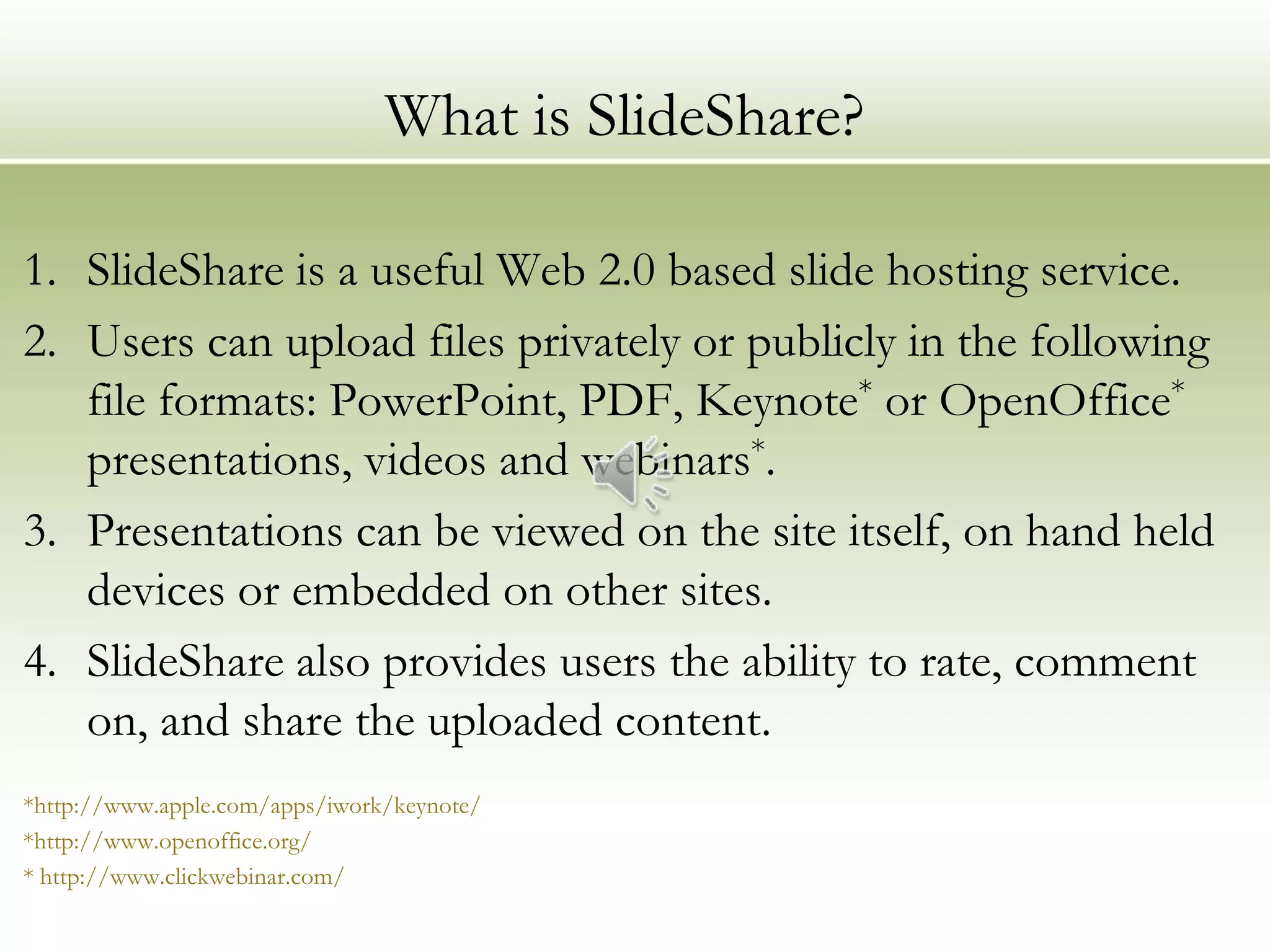 What is SlideShare?

1. SlideShare is a useful Web 2.0 based slide hosting service.
2. Users can upload files privately or publicly in the following
   file formats: PowerPoint, PDF, Keynote* or OpenOffice*
   presentations, videos and webinars*.
3. Presentations can be viewed on the site itself, on hand held
   devices or embedded on other sites.
4. SlideShare also provides users the ability to rate, comment
   on, and share the uploaded content.
*http://www.apple.com/apps/iwork/keynote/
*http://www.openoffice.org/
* http://www.clickwebinar.com/
 
