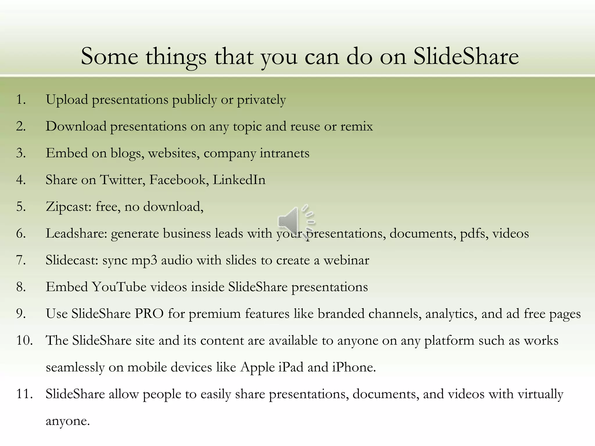 Some things that you can do on SlideShare
1.   Upload presentations publicly or privately
2.   Download presentations on any topic and reuse or remix
3.   Embed on blogs, websites, company intranets
4.   Share on Twitter, Facebook, LinkedIn
5.   Zipcast: free, no download,
6.   Leadshare: generate business leads with your presentations, documents, pdfs, videos
7.   Slidecast: sync mp3 audio with slides to create a webinar
8.   Embed YouTube videos inside SlideShare presentations
9.   Use SlideShare PRO for premium features like branded channels, analytics, and ad free pages
10. The SlideShare site and its content are available to anyone on any platform such as works
     seamlessly on mobile devices like Apple iPad and iPhone.
11. SlideShare allow people to easily share presentations, documents, and videos with virtually
     anyone.
 
