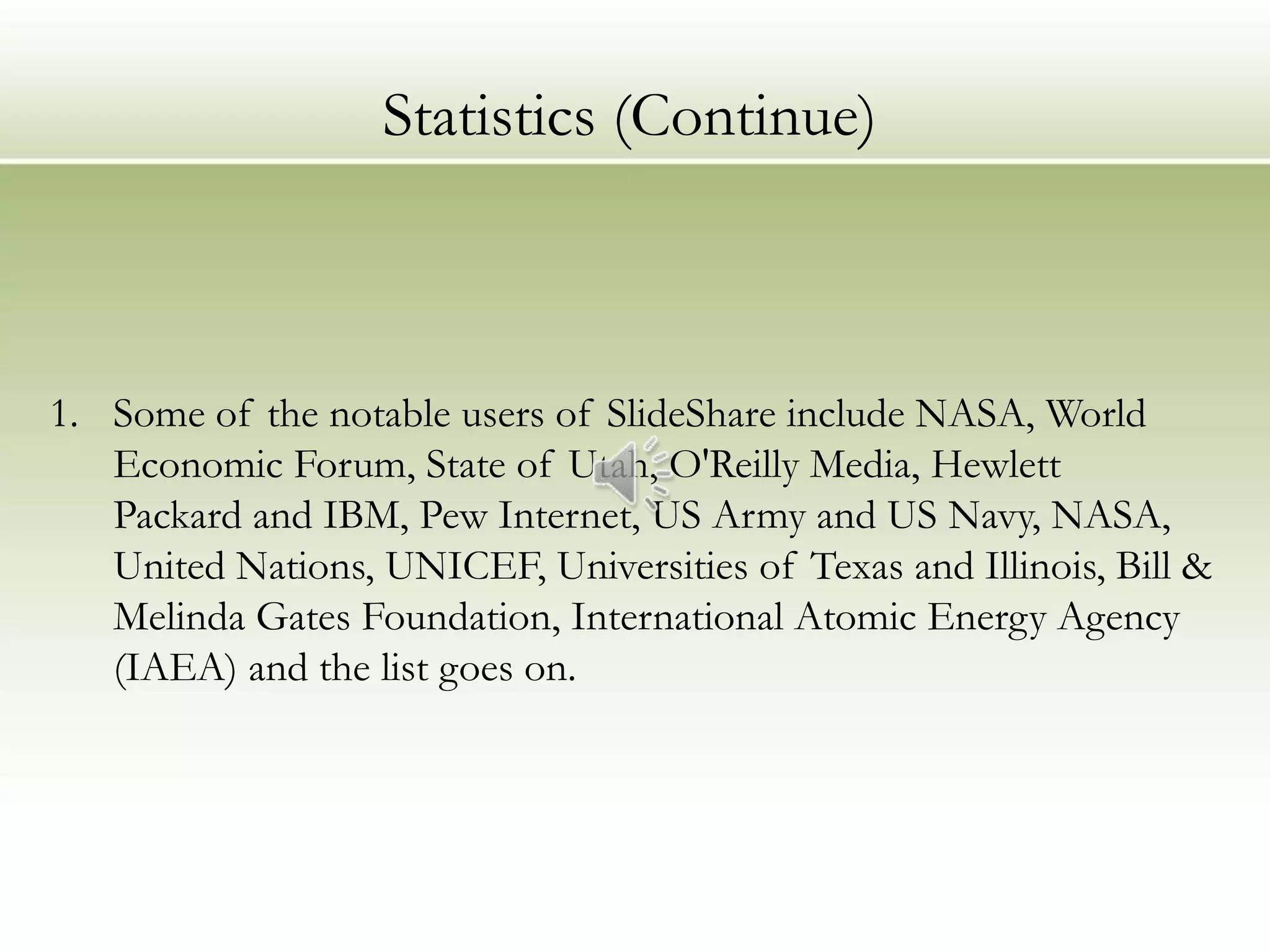 Statistics (Continue)



1. Some of the notable users of SlideShare include NASA, World
   Economic Forum, State of Utah, O'Reilly Media, Hewlett
   Packard and IBM, Pew Internet, US Army and US Navy, NASA,
   United Nations, UNICEF, Universities of Texas and Illinois, Bill &
   Melinda Gates Foundation, International Atomic Energy Agency
   (IAEA) and the list goes on.
 