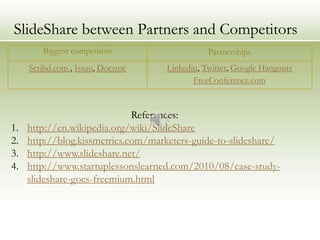 SlideShare between Partners and Competitors
        Biggest competitors                     Partnerships
     Scribd.com , Issuu, Docstoc     Linkedin, Twitter, Google Hangouts
                                            FreeConference.com


                              References:
1.   http://en.wikipedia.org/wiki/SlideShare
2.   http://blog.kissmetrics.com/marketers-guide-to-slideshare/
3.   http://www.slideshare.net/
4.   http://www.startuplessonslearned.com/2010/08/case-study-
     slideshare-goes-freemium.html
 