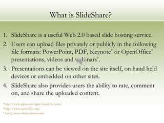 What is SlideShare?

1. SlideShare is a useful Web 2.0 based slide hosting service.
2. Users can upload files privately or publicly in the following
   file formats: PowerPoint, PDF, Keynote* or OpenOffice*
   presentations, videos and webinars*.
3. Presentations can be viewed on the site itself, on hand held
   devices or embedded on other sites.
4. SlideShare also provides users the ability to rate, comment
   on, and share the uploaded content.
*http://www.apple.com/apps/iwork/keynote/
*http://www.openoffice.org/
* http://www.clickwebinar.com/
 