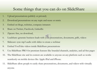 Some things that you can do on SlideShare
1.   Upload presentations publicly or privately
2.   Download presentations on any topic and reuse or remix
3.   Embed on blogs, websites, company intranets
4.   Share on Twitter, Facebook, LinkedIn
5.   Zipcast: free, no download,
6.   Leadshare: generate business leads with your presentations, documents, pdfs, videos
7.   Slidecast: sync mp3 audio with slides to create a webinar
8.   Embed YouTube videos inside SlideShare presentations
9.   Use SlideShare PRO for premium features like branded channels, analytics, and ad free pages
10. The SlideShare site and its content are available to anyone on any platform such as works
     seamlessly on mobile devices like Apple iPad and iPhone.
11. SlideShare allow people to easily share presentations, documents, and videos with virtually
     anyone.
 