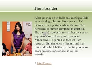 The Founder
After growing up in India and earning a PhD
in psychology, Rashmi Sinha went to UC
Berkeley for a postdoc where she switched
her focus to human-computer interaction.
She then left academia to start her own user-
experience consultancy and developed
MindCanvas*, a game-like tool for user
research. Simultaneously, Rashmi and her
husband built SlideShare, a site for people to
share presentations online, in just six
months.

* MindCanvas
 