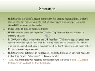 Statistics
1.   SlideShare is the world's largest community for sharing presentations. With 60
     million monthly visitors and 130 million page views, it is amongst the most
     visited 200 websites in the world.
2.   It has about 16 million registered users
3.   SlideShare was voted amongst the World's Top 10 tools for education & e-
     learning in 2010.
4.   In 2009, the official website for the US President (Whitehouse.gov) signed user
     agreements with eight of the world's leading social media websites. SlideShare
     was one of them. SlideShare is regularly used by the Whitehouse and many other
     US government departments.
5.   SlideShare finds reference in hundreds of published books on internet, Web 2.0,
     technology (search "slideshare" on Google books)
6.    CEO Rashmi Sinha was recently named amongst the world’s Top 10 Women
     Influencers in Web 2.0 by Fast Company.
 