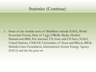 Statistics (Continue)



1. Some of the notable users of SlideShare include NASA, World
   Economic Forum, State of Utah, O'Reilly Media, Hewlett
   Packard and IBM, Pew Internet, US Army and US Navy, NASA,
   United Nations, UNICEF, Universities of Texas and Illinois, Bill &
   Melinda Gates Foundation, International Atomic Energy Agency
   (IAEA) and the list goes on.
 
