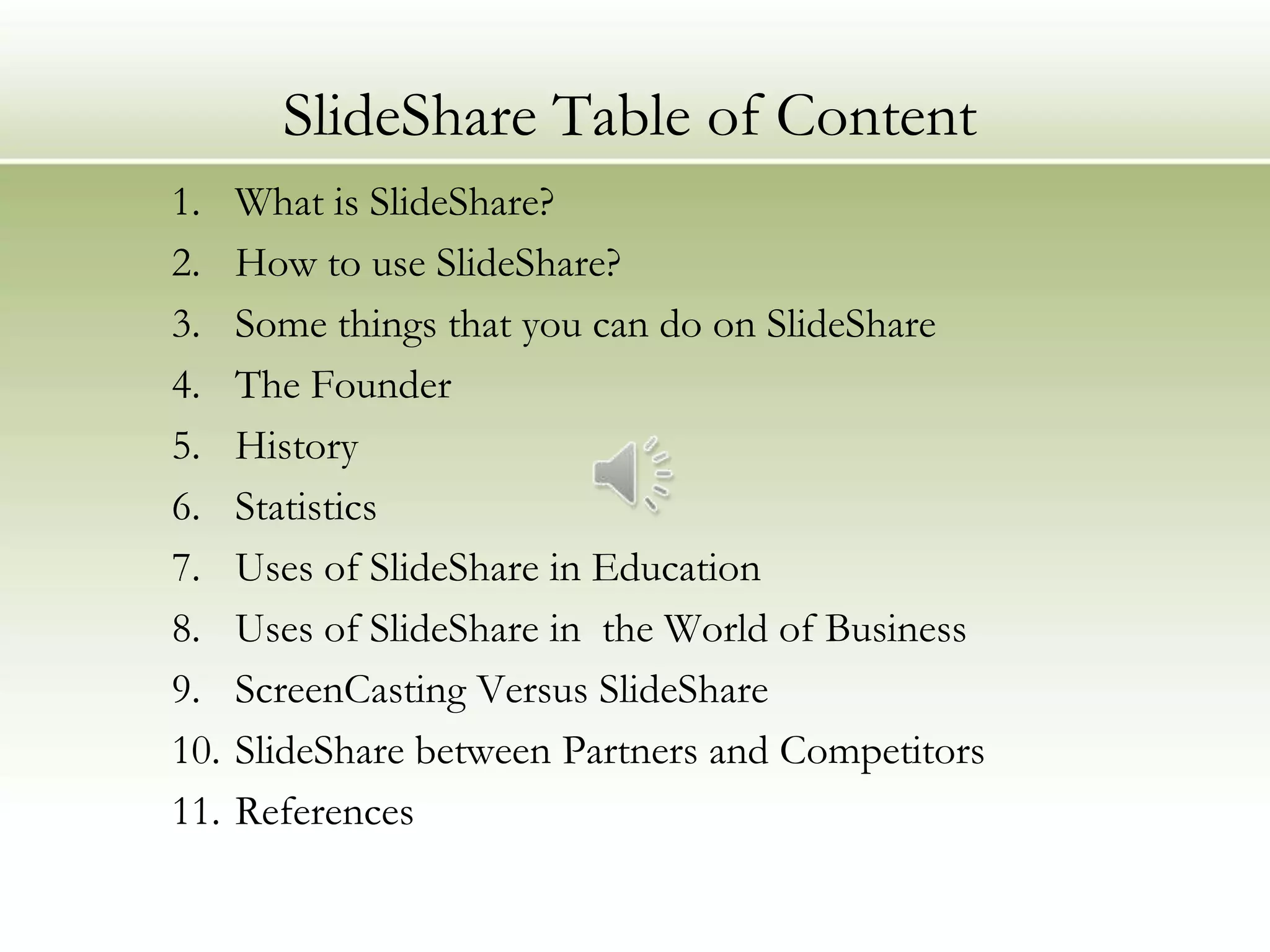 SlideShare Table of Content
1.    What is SlideShare?
2.    How to use SlideShare?
3.    Some things that you can do on SlideShare
4.    The Founder
5.    History
6.    Statistics
7.    Uses of SlideShare in Education
8.    Uses of SlideShare in the World of Business
9.    ScreenCasting Versus SlideShare
10.   SlideShare between Partners and Competitors
11.   References
 