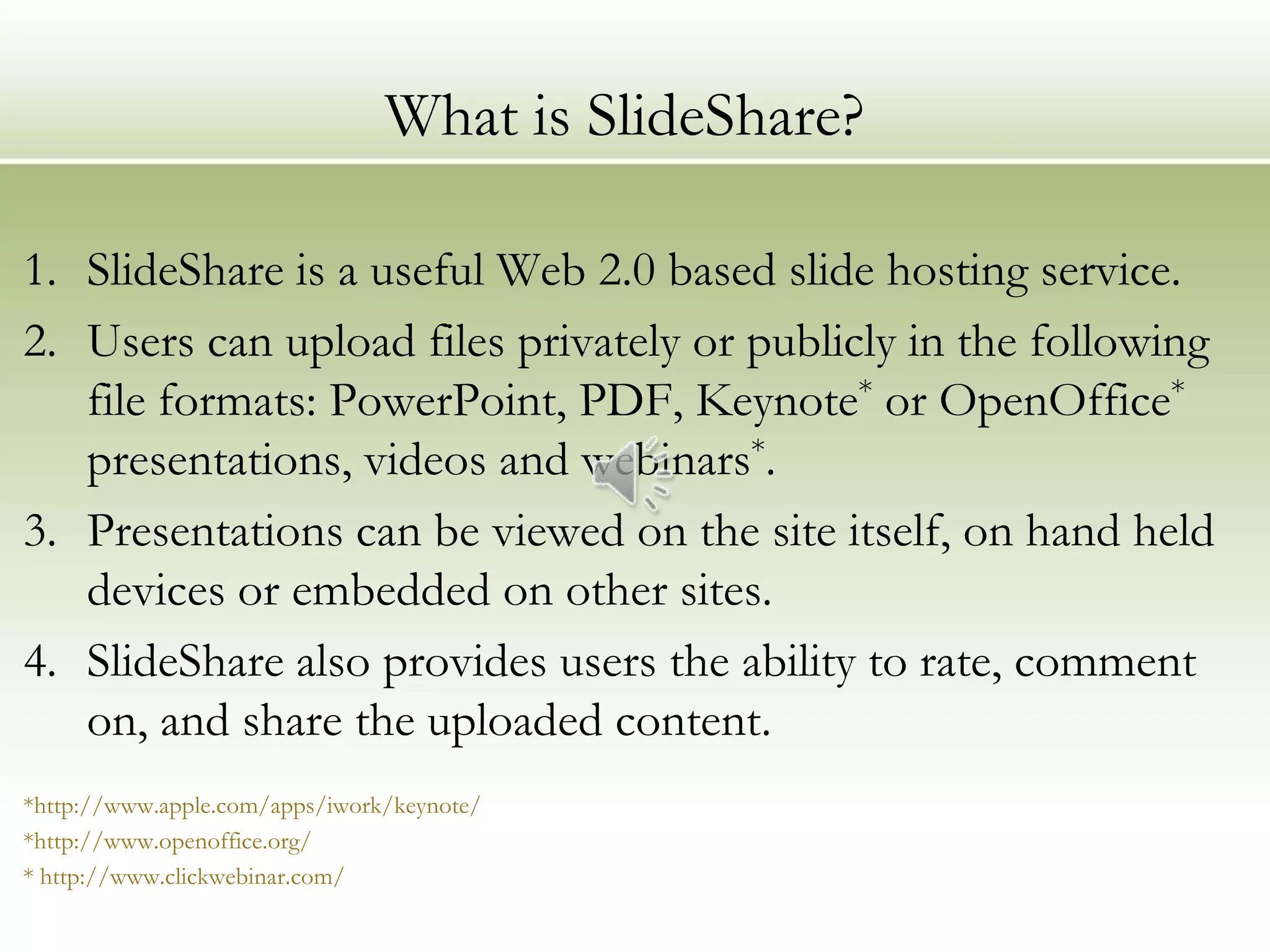 What is SlideShare?

1. SlideShare is a useful Web 2.0 based slide hosting service.
2. Users can upload files privately or publicly in the following
   file formats: PowerPoint, PDF, Keynote* or OpenOffice*
   presentations, videos and webinars*.
3. Presentations can be viewed on the site itself, on hand held
   devices or embedded on other sites.
4. SlideShare also provides users the ability to rate, comment
   on, and share the uploaded content.
*http://www.apple.com/apps/iwork/keynote/
*http://www.openoffice.org/
* http://www.clickwebinar.com/
 