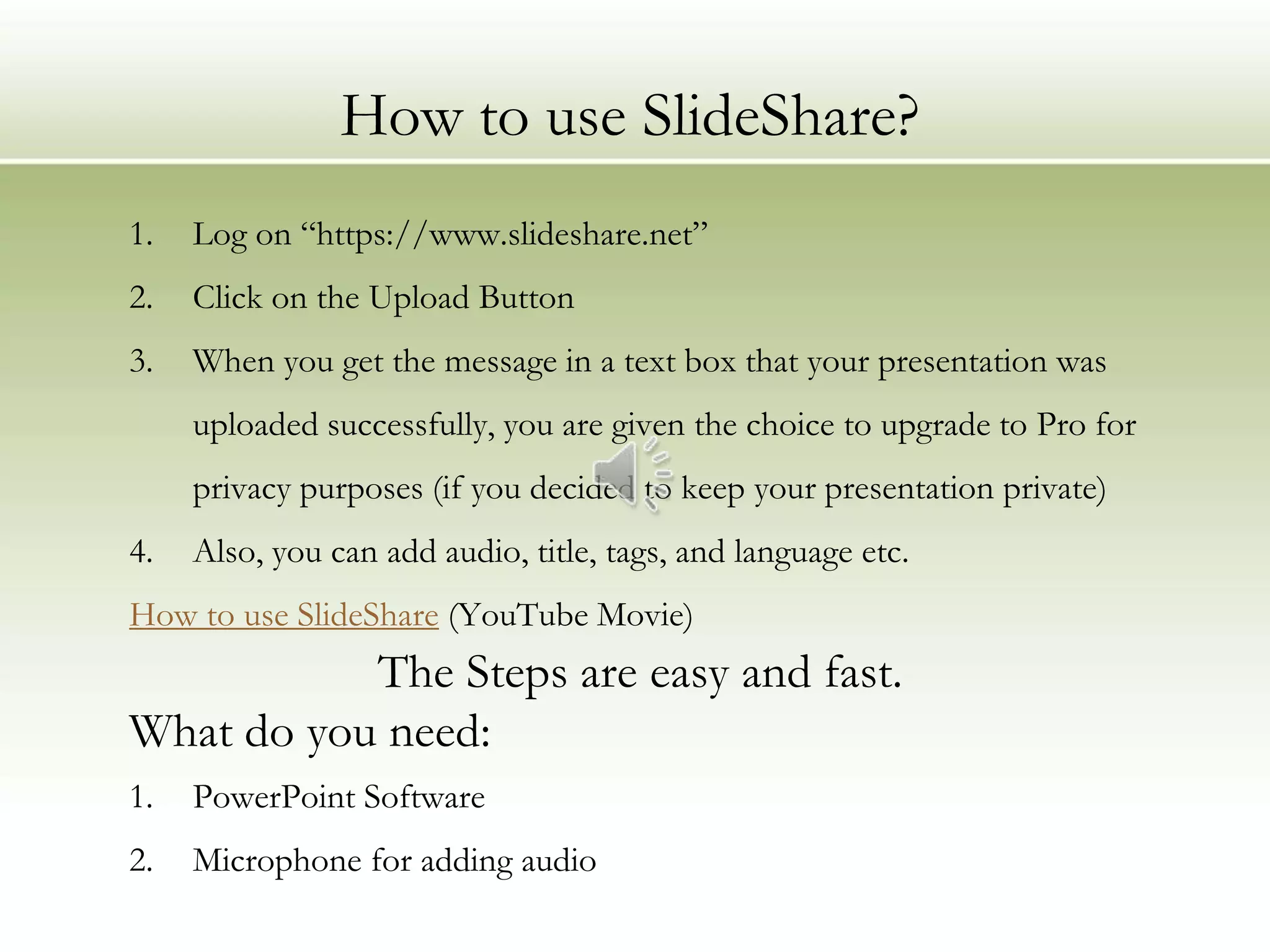 How to use SlideShare?
1.   Log on “https://www.slideshare.net”
2.   Click on the Upload Button
3.   When you get the message in a text box that your presentation was
     uploaded successfully, you are given the choice to upgrade to Pro for
     privacy purposes (if you decided to keep your presentation private)
4.   Also, you can add audio, title, tags, and language etc.
How to use SlideShare (YouTube Movie)
           The Steps are easy and fast.
What do you need:
1.   PowerPoint Software
2.   Microphone for adding audio
 