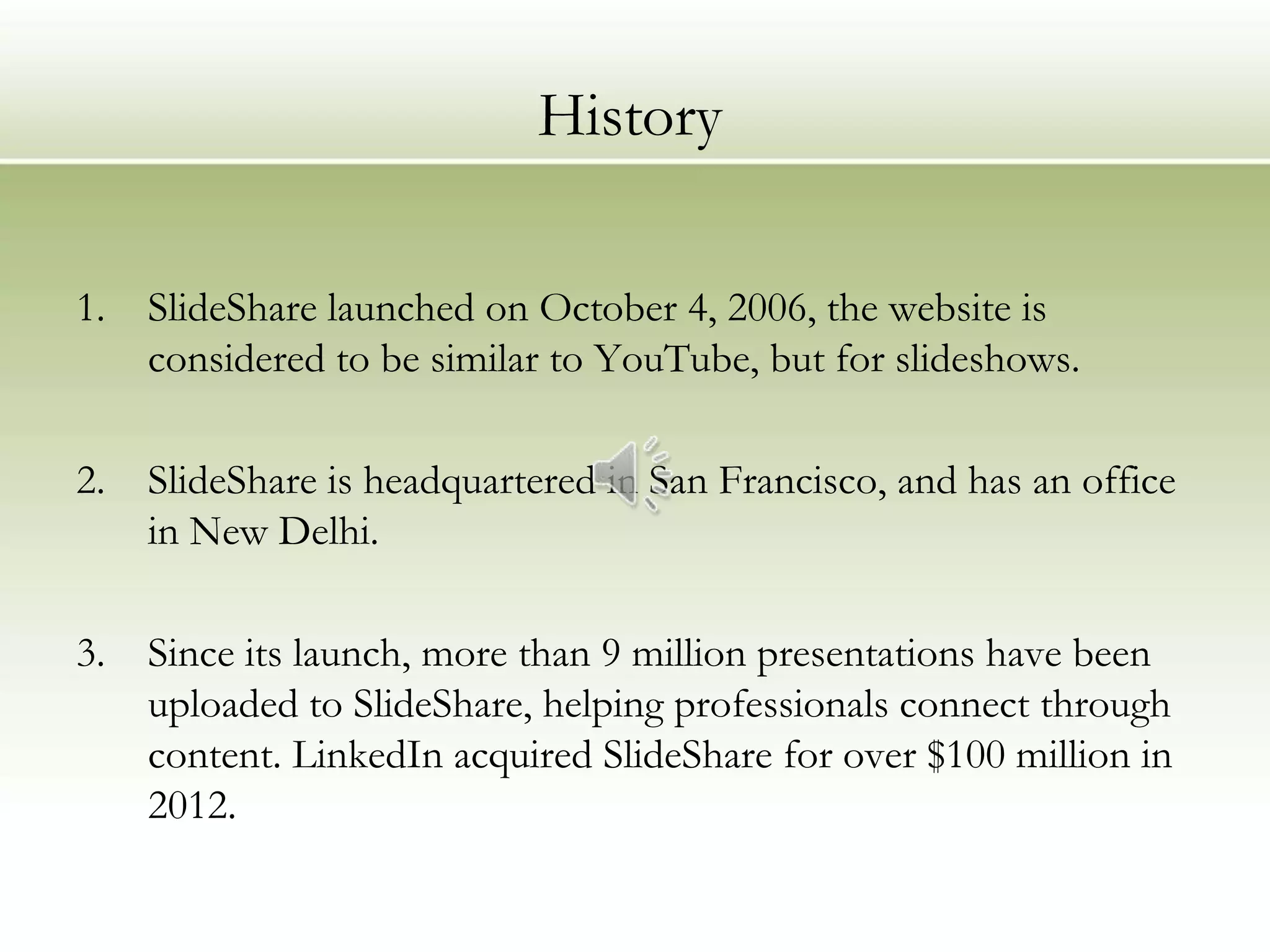 History

1.   SlideShare launched on October 4, 2006, the website is
     considered to be similar to YouTube, but for slideshows.

2.   SlideShare is headquartered in San Francisco, and has an office
     in New Delhi.

3.   Since its launch, more than 9 million presentations have been
     uploaded to SlideShare, helping professionals connect through
     content. LinkedIn acquired SlideShare for over $100 million in
     2012.
 