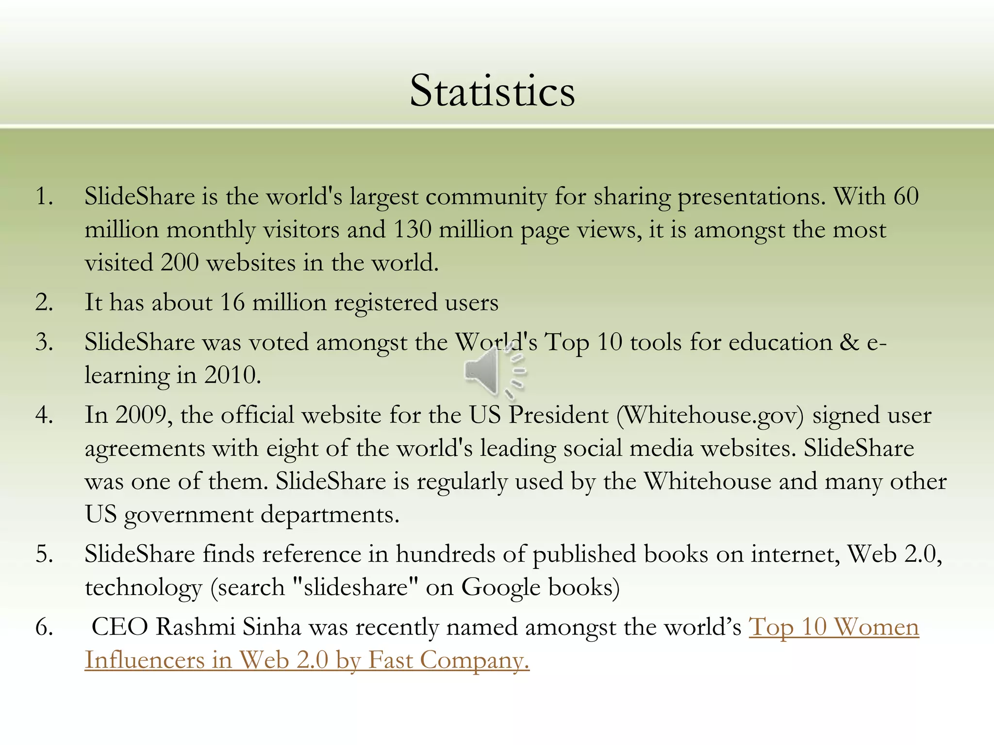 Statistics
1.   SlideShare is the world's largest community for sharing presentations. With 60
     million monthly visitors and 130 million page views, it is amongst the most
     visited 200 websites in the world.
2.   It has about 16 million registered users
3.   SlideShare was voted amongst the World's Top 10 tools for education & e-
     learning in 2010.
4.   In 2009, the official website for the US President (Whitehouse.gov) signed user
     agreements with eight of the world's leading social media websites. SlideShare
     was one of them. SlideShare is regularly used by the Whitehouse and many other
     US government departments.
5.   SlideShare finds reference in hundreds of published books on internet, Web 2.0,
     technology (search "slideshare" on Google books)
6.    CEO Rashmi Sinha was recently named amongst the world’s Top 10 Women
     Influencers in Web 2.0 by Fast Company.
 
