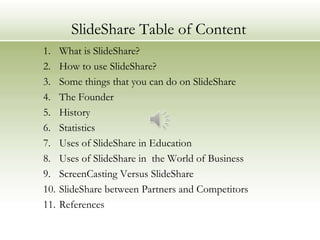 SlideShare Table of Content
1.    What is SlideShare?
2.    How to use SlideShare?
3.    Some things that you can do on SlideShare
4.    The Founder
5.    History
6.    Statistics
7.    Uses of SlideShare in Education
8.    Uses of SlideShare in the World of Business
9.    ScreenCasting Versus SlideShare
10.   SlideShare between Partners and Competitors
11.   References
 