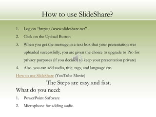 How to use SlideShare?
1.   Log on “https://www.slideshare.net”
2.   Click on the Upload Button
3.   When you get the message in a text box that your presentation was
     uploaded successfully, you are given the choice to upgrade to Pro for
     privacy purposes (if you decided to keep your presentation private)
4.   Also, you can add audio, title, tags, and language etc.
How to use SlideShare (YouTube Movie)
           The Steps are easy and fast.
What do you need:
1.   PowerPoint Software
2.   Microphone for adding audio
 