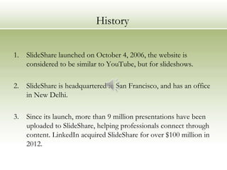 History

1.   SlideShare launched on October 4, 2006, the website is
     considered to be similar to YouTube, but for slideshows.

2.   SlideShare is headquartered in San Francisco, and has an office
     in New Delhi.

3.   Since its launch, more than 9 million presentations have been
     uploaded to SlideShare, helping professionals connect through
     content. LinkedIn acquired SlideShare for over $100 million in
     2012.
 