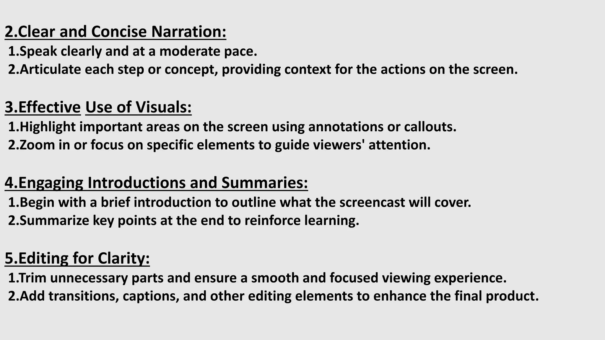 2.Clear and Concise Narration:
1.Speak clearly and at a moderate pace.
2.Articulate each step or concept, providing context for the actions on the screen.
3.Effective Use of Visuals:
1.Highlight important areas on the screen using annotations or callouts.
2.Zoom in or focus on specific elements to guide viewers' attention.
4.Engaging Introductions and Summaries:
1.Begin with a brief introduction to outline what the screencast will cover.
2.Summarize key points at the end to reinforce learning.
5.Editing for Clarity:
1.Trim unnecessary parts and ensure a smooth and focused viewing experience.
2.Add transitions, captions, and other editing elements to enhance the final product.
 