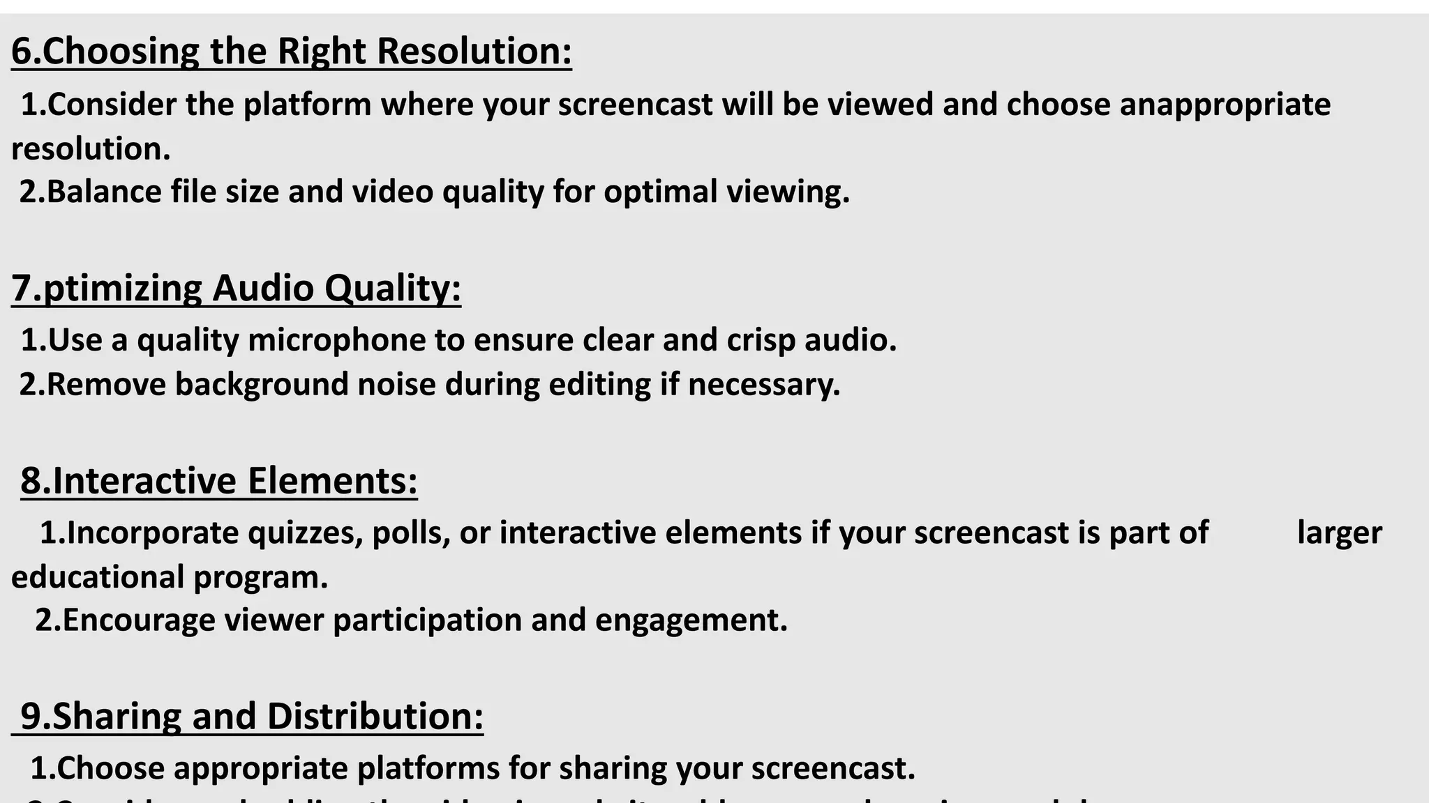6.Choosing the Right Resolution:
1.Consider the platform where your screencast will be viewed and choose anappropriate
resolution.
2.Balance file size and video quality for optimal viewing.
7.ptimizing Audio Quality:
1.Use a quality microphone to ensure clear and crisp audio.
2.Remove background noise during editing if necessary.
8.Interactive Elements:
1.Incorporate quizzes, polls, or interactive elements if your screencast is part of larger
educational program.
2.Encourage viewer participation and engagement.
9.Sharing and Distribution:
1.Choose appropriate platforms for sharing your screencast.
 