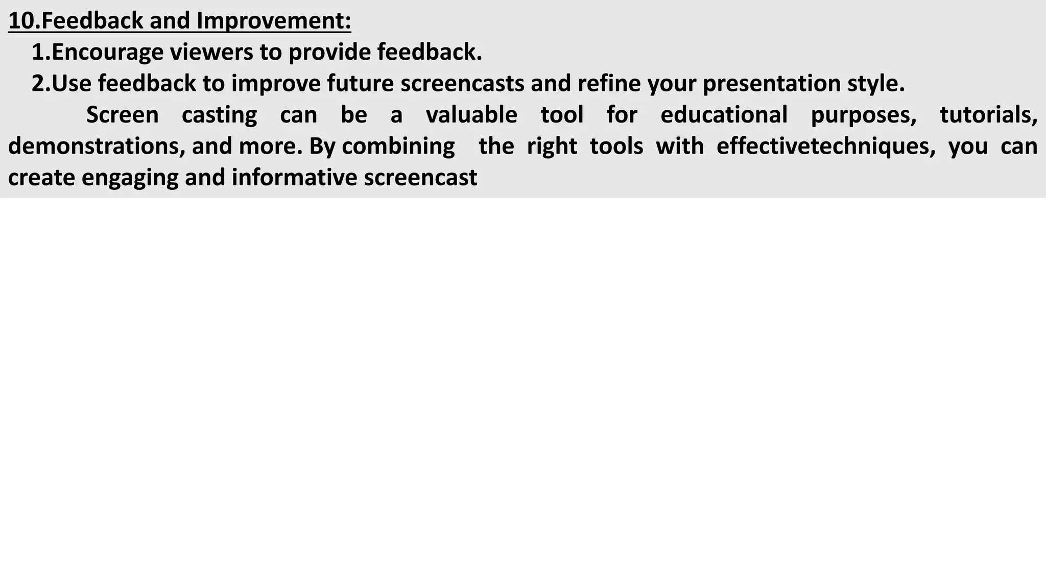 10.Feedback and Improvement:
1.Encourage viewers to provide feedback.
2.Use feedback to improve future screencasts and refine your presentation style.
Screen casting can be a valuable tool for educational purposes, tutorials,
demonstrations, and more. By combining the right tools with effectivetechniques, you can
create engaging and informative screencast
 