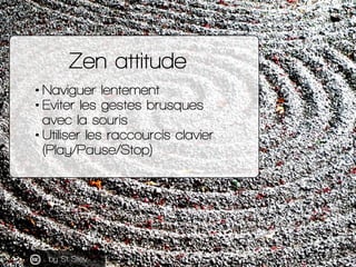 Zen attitude
• Naviguer lentement
• Eviter les gestes brusques
  avec la souris
• Utiliser les raccourcis clavier
  (Play/...