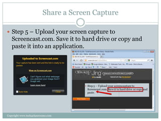 Share a Screen Capture

 Step 5 – Upload your screen capture to
   Screencast.com. Save it to hard drive or copy and
   paste it into an application.




Copyright www.tech4classrooms.com
 