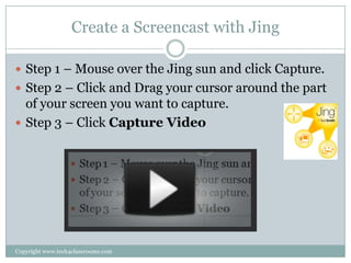 Create a Screencast with Jing

 Step 1 – Mouse over the Jing sun and click Capture.
 Step 2 – Click and Drag your cursor around the part
  of your screen you want to capture.
 Step 3 – Click Capture Video




Copyright www.tech4classrooms.com
 
