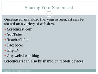Sharing Your Screencast

Once saved as a video file, your screencast can be
shared on a variety of websites.
 Screencast.com
 YouTube
 TeacherTube
 Facebook
 Blip.TV
 Any website or blog
Screencasts can also be shared on mobile devices.

Copyright www.tech4classrooms.com
 