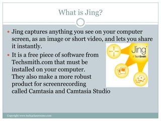 What is Jing?

 Jing captures anything you see on your computer
  screen, as an image or short video, and lets you share
  it instantly.
 It is a free piece of software from
  Techsmith.com that must be
  installed on your computer.
  They also make a more robust
  product for screenrecording
  called Camtasia and Camtasia Studio


Copyright www.tech4classrooms.com
 