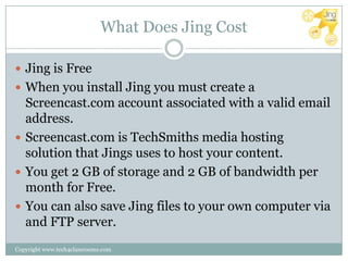What Does Jing Cost

 Jing is Free
 When you install Jing you must create a
  Screencast.com account associated with a valid email
  address.
 Screencast.com is TechSmiths media hosting
  solution that Jings uses to host your content.
 You get 2 GB of storage and 2 GB of bandwidth per
  month for Free.
 You can also save Jing files to your own computer via
  and FTP server.
Copyright www.tech4classrooms.com
 