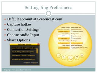 Setting Jing Preferences

 Default account at Screencast.com
 Capture hotkey
 Connection Settings
 Choose Audio Input
 Share Options




Copyright www.tech4classrooms.com
 