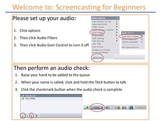 Welcome Welcome to: Screencasting for Beginners Please set up your audio: Click options Then click Audio Filters Then click Audio Gain Control to turn it off Then perform an audio check: Raise your hand to be added to the queue When your name is called, click and hold the TALK button to talk  Click the checkmark button when the audio check is complete 