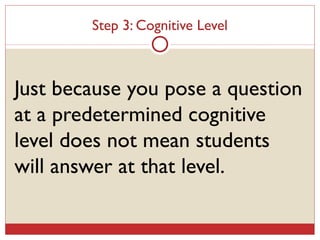 Step 3: Cognitive Level Just because you pose a question at a predetermined cognitive level does not mean students will answer at that level. 