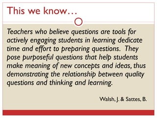 This we know… Teachers who believe questions are tools for actively engaging students in learning dedicate time and effort to preparing questions.  They pose purposeful questions that help students make meaning of new concepts and ideas, thus demonstrating the relationship between quality questions and thinking and learning. Walsh, J. & Sattes, B.  