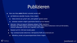 Publizieren
• Wenn das Video nicht öffentlich verbreitet werden soll:
• als Plattformen ebenfalls Youtube, Vimeo möglich
• Videos können auf „privat“ oder „nicht gelistet“ gesetzt werden
• einbinden trotzdem möglich (geschützter Bereich auf der Website)
• Alternativ: Video auf eigenem Webspace ablegen (Traffic beachten!)
Nachteile: für HTML5-Videos mehrere Formate nötig, Flash-Videos funktionieren nicht auf iOS-Geräten,
mehrere Auflösungen (SD,HD usw.) eigentlich nicht möglich
• Klassisch auf CD / DVD dem Kunden geben
• Tipp: Camtasia-Kunden bekommen 2 GB Speicher/Traffic bei screencast.com
• öffentliche, private und passwortgeschützte Ordner möglich
 