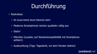 Durchführung
• Realvideos
• Es muss keine teure Kamera sein!
• Moderne Smartphones reichen qualitativ völlig aus
• Stativ!
• Mikrofon (Lavalier, auf Steckerkompatibilität mit Smartphone
achten!)
• Ausleuchtung (Tipp: Tageslicht, vor dem Fenster stehen)
 