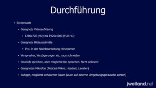 Durchführung
• Screencasts
• Geeignete Videoauflösung
• 1280x720 (HD) bis 1920x1080 (Full HD)
• Geeignete Bildausschnitte
• Evtl. in der Nachbearbeitung reinzoomen
• Versprecher, Verzögerungen etc. raus schneiden
• Deutlich sprechen, aber möglichst frei sprechen. Nicht ablesen!
• Geeignetes Mikrofon (Podcast-Mikro, Headset, Lavalier)
• Ruhiger, möglichst echoarmer Raum (auch auf externe Umgebungsgeräusche achten)
 