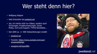 Wer steht denn hier?
• Wolfgang Wagner
• Web Entwickler bei jweiland.net
• Joo, ich mache nicht nur Videos, sondern auch
Schulungen, Projektumsetzungen, Social
Media, 2nd Level Support, TYPO3-Newsletter,…
• Seit 2009 ca. +/- 800 Videoanleitungen erstellt
• jweiland.net
• Youtube: https://www.youtube.com/user/
wowawebdesign
• wwagner.net/typo38lts
 
