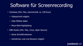 Software für Screenrecording
• Camtasia (Win, Mac, kommerziell, ca. 220 Euro)
• Videoschnitt möglich
• Viele Effekte dabei
• Maus-Klick-Highlighting
• OBS Studio (Win, Mac, Linux, Open Source)
• Keine Schnittfunktionen
• Aufnahmen und Live-Streams möglich
 