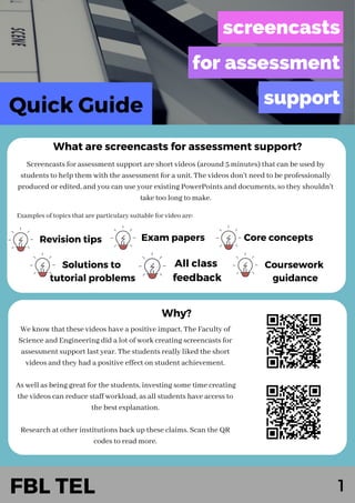 1
Quick Guide
Screencasts for assessment support are short videos (around 5 minutes) that can be used by
students to help them with the assessment for a unit. The videos don't need to be professionally
produced or edited, and you can use your existing PowerPoints and documents, so they shouldn't
take too long to make.
What are screencasts for assessment support?
Why?
We know that these videos have a positive impact. The Faculty of
Science and Engineering did a lot of work creating screencasts for
assessment support last year. The students really liked the short
videos and they had a positive effect on student achievement.
As well as being great for the students, investing some time creating
the videos can reduce staff workload, as all students have access to
the best explanation.
Research at other institutions back up these claims. Scan the QR
codes to read more.
Revision tips
All class
feedback
Exam papers
Coursework
guidance
Core concepts
Solutions to
tutorial problems
FBL TEL
Examples of topics that are particulary suitable for video are:
 