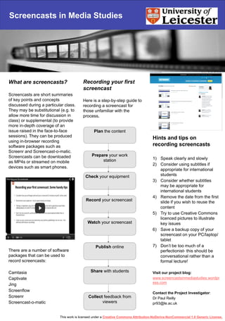 Screencasts in Media Studies
What are screencasts?
Screencasts are short summaries
of key points and concepts
discussed during a particular class.
They may be substitutional (e.g. to
allow more time for discussion in
class) or supplemental (to provide
more in-depth coverage of an
issue raised in the face-to-face
sessions). They can be produced
using in-browser recording
software packages such as
Screenr and Screencast-o-matic.
Screencasts can be downloaded
as MP4s or streamed on mobile
devices such as smart phones.
There are a number of software
packages that can be used to
record screencasts:
Camtasia
Captivate
Jing
Screenflow
Screenr
Screencast-o-matic
Recording your first
screencast
Here is a step-by-step guide to
recording a screencast for
those unfamiliar with the
process.
Hints and tips on
recording screencasts
1)  Speak clearly and slowly
2)  Consider using subtitles if
appropriate for international
students
3)  Consider whether subtitles
may be appropriate for
international students
4)  Remove the date from the first
slide if you wish to reuse the
content
5)  Try to use Creative Commons
licenced pictures to illustrate
key issues
6)  Save a backup copy of your
screencast on your PC/laptop/
tablet
7)  Don’t be too much of a
perfectionist- this should be
conversational rather than a
formal lecture!
Visit our project blog:
www.screencastsinmediastudies.wordpr
ess.com
Contact the Project Investigator:
Dr Paul Reilly
pr93@le.ac.uk
Plan the content
Prepare your work
station
Check your equipment
Record your screencast
Watch your screencast
Publish online
Collect feedback from
viewers
Share with students
This work is licensed under a Creative Commons Attribution-NoDerivs-NonCommercial 1.0 Generic License.
 