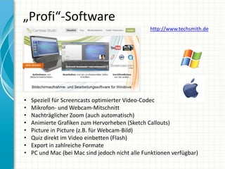 „Profi“-Software
                                                 http://www.techsmith.de




•   Speziell für Screencasts optimierter Video-Codec
•   Mikrofon- und Webcam-Mitschnitt
•   Nachträglicher Zoom (auch automatisch)
•   Animierte Grafiken zum Hervorheben (Sketch Callouts)
•   Picture in Picture (z.B. für Webcam-Bild)
•   Quiz direkt im Video einbetten (Flash)
•   Export in zahlreiche Formate
•   PC und Mac (bei Mac sind jedoch nicht alle Funktionen verfügbar)
 